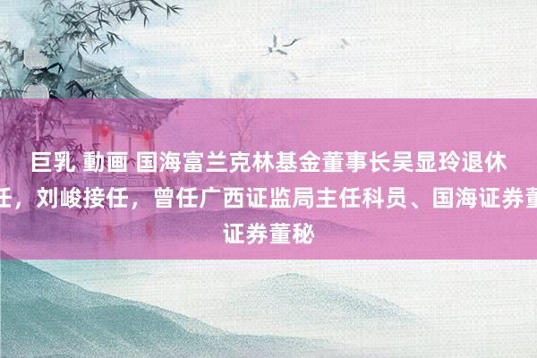 巨乳 動画 国海富兰克林基金董事长吴显玲退休离任，刘峻接任，曾任广西证监局主任科员、国海证券董秘