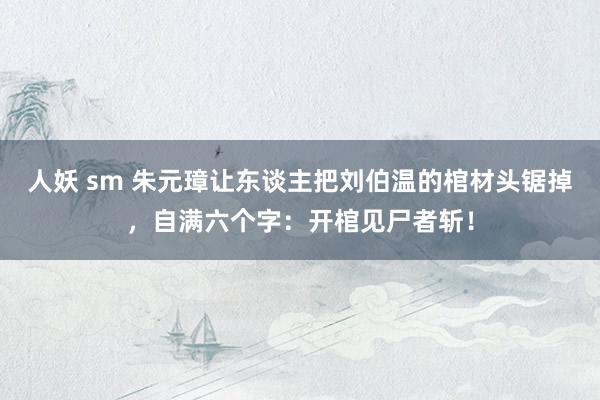 人妖 sm 朱元璋让东谈主把刘伯温的棺材头锯掉，自满六个字：开棺见尸者斩！