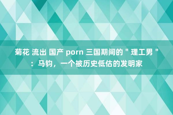 菊花 流出 国产 porn 三国期间的＂理工男＂：马钧，一个被历史低估的发明家