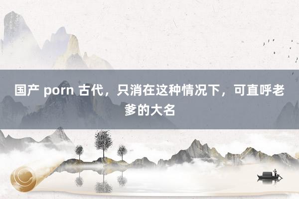 国产 porn 古代，只消在这种情况下，可直呼老爹的大名