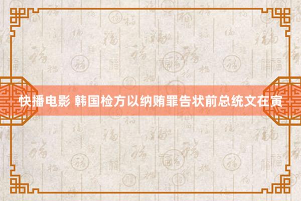 快播电影 韩国检方以纳贿罪告状前总统文在寅