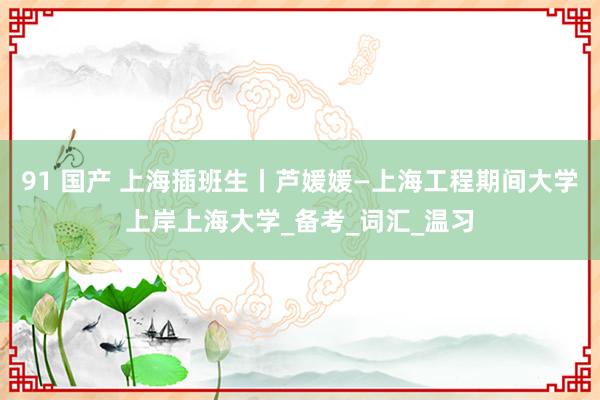 91 国产 上海插班生丨芦媛媛—上海工程期间大学上岸上海大学_备考_词汇_温习