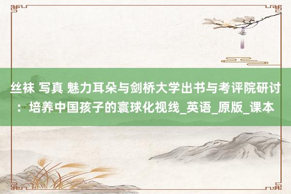 丝袜 写真 魅力耳朵与剑桥大学出书与考评院研讨：培养中国孩子的寰球化视线_英语_原版_课本