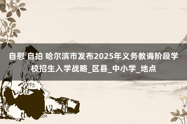 自慰 自拍 哈尔滨市发布2025年义务教诲阶段学校招生入学战略_区县_中小学_地点