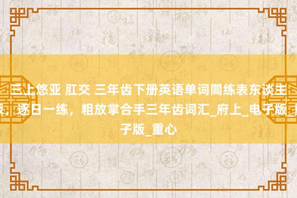 三上悠亚 肛交 三年齿下册英语单词闇练表东谈主教版，逐日一练，粗放掌合手三年齿词汇_府上_电子版_重心