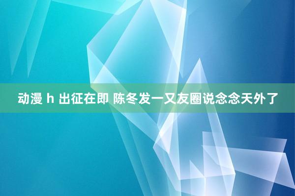 动漫 h 出征在即 陈冬发一又友圈说念念天外了