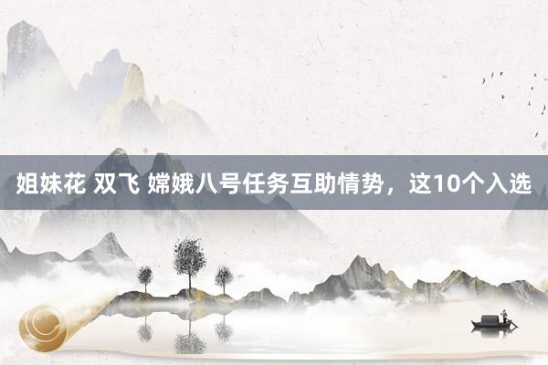 姐妹花 双飞 嫦娥八号任务互助情势，这10个入选