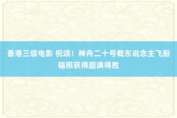 香港三级电影 祝颂！神舟二十号载东说念主飞船辐照获得圆满得胜