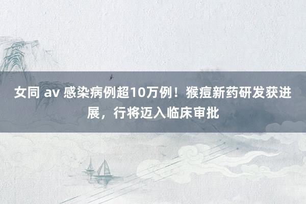 女同 av 感染病例超10万例！猴痘新药研发获进展，行将迈入临床审批
