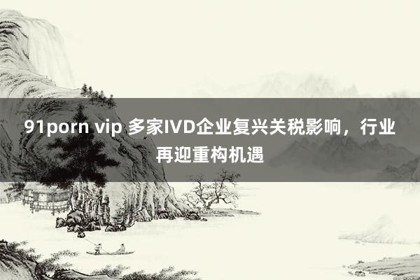 91porn vip 多家IVD企业复兴关税影响，行业再迎重构机遇