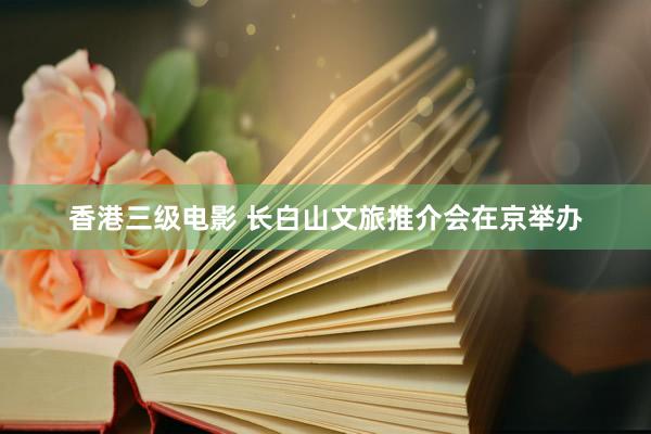 香港三级电影 长白山文旅推介会在京举办