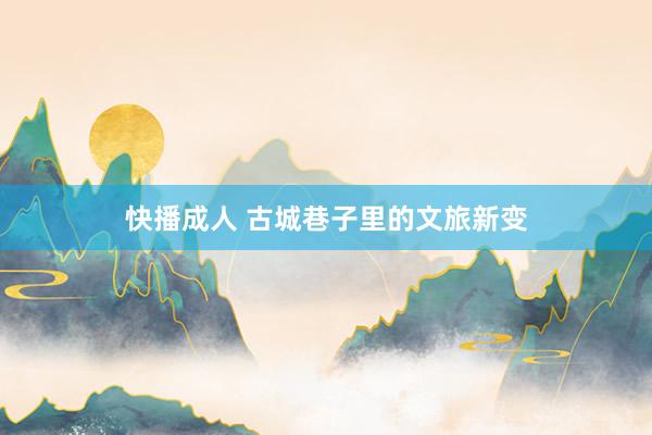 快播成人 古城巷子里的文旅新变