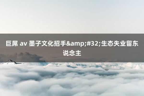 巨屌 av 墨子文化招手&#32;生态失业留东说念主