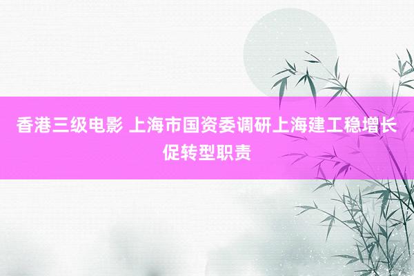 香港三级电影 上海市国资委调研上海建工稳增长促转型职责