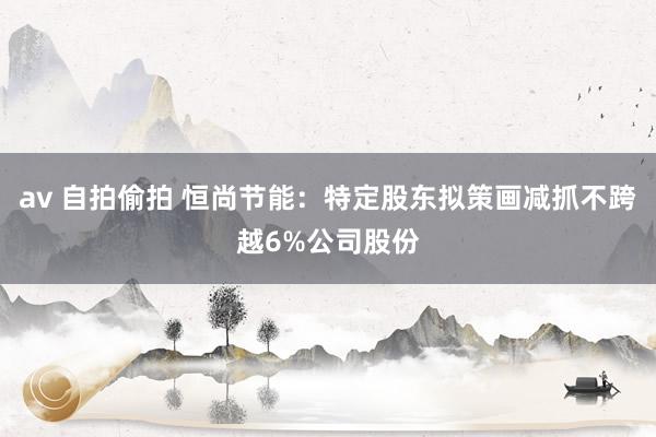 av 自拍偷拍 恒尚节能：特定股东拟策画减抓不跨越6%公司股份