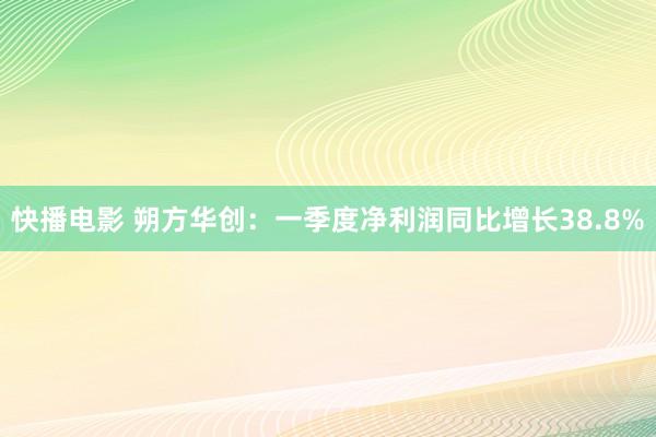 快播电影 朔方华创：一季度净利润同比增长38.8%
