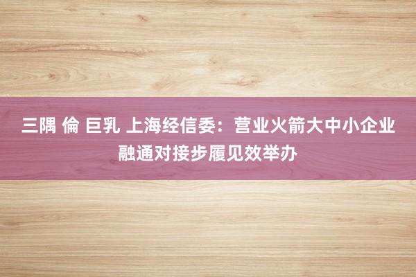 三隅 倫 巨乳 上海经信委：营业火箭大中小企业融通对接步履见效举办