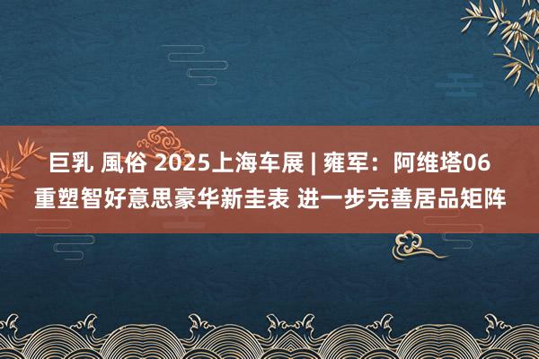 巨乳 風俗 2025上海车展 | 雍军：阿维塔06重塑智好意思豪华新圭表 进一步完善居品矩阵