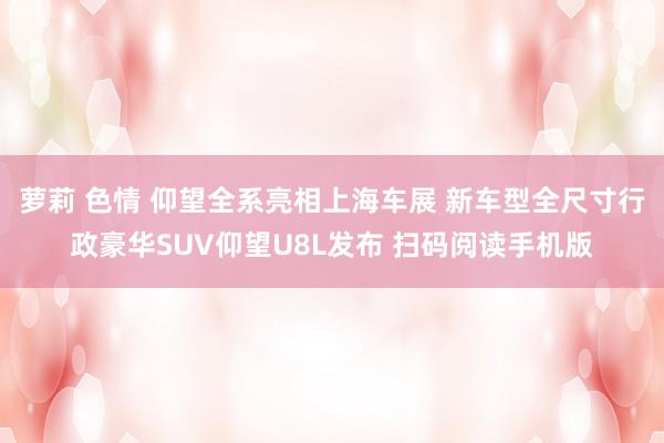 萝莉 色情 仰望全系亮相上海车展 新车型全尺寸行政豪华SUV仰望U8L发布 扫码阅读手机版