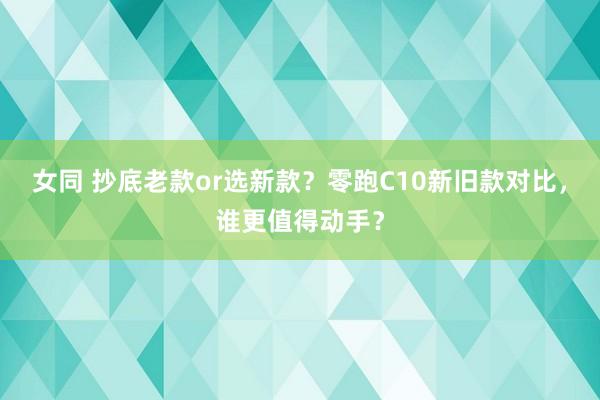 女同 抄底老款or选新款？零跑C10新旧款对比，谁更值得动手？