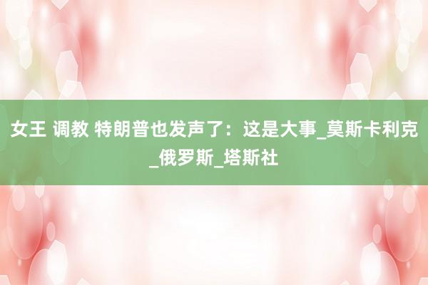 女王 调教 特朗普也发声了：这是大事_莫斯卡利克_俄罗斯_塔斯社