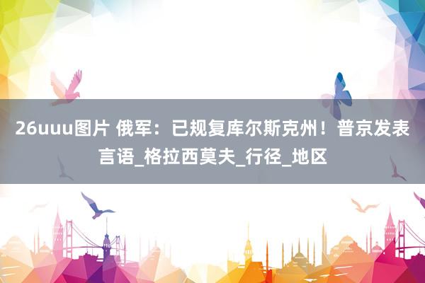26uuu图片 俄军：已规复库尔斯克州！普京发表言语_格拉西莫夫_行径_地区