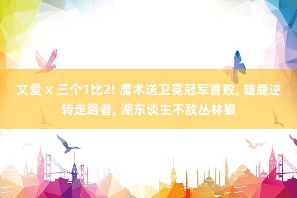 文爱 x 三个1比2! 魔术送卫冕冠军首败， 雄鹿逆转走路者， 湖东谈主不敌丛林狼