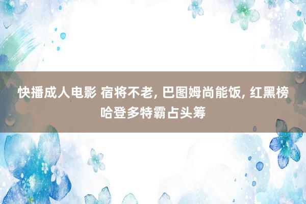 快播成人电影 宿将不老， 巴图姆尚能饭， 红黑榜哈登多特霸占头筹