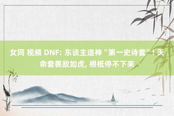 女同 视频 DNF: 东谈主造神“第一史诗套”! 天命套畏敌如虎， 根柢停不下来