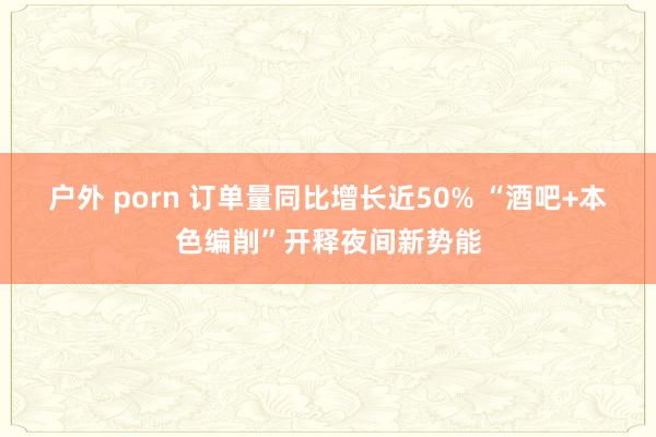 户外 porn 订单量同比增长近50% “酒吧+本色编削”开释夜间新势能