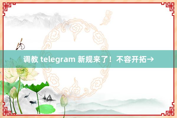 调教 telegram 新规来了！不容开拓→