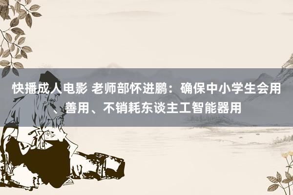 快播成人电影 老师部怀进鹏：确保中小学生会用、善用、不销耗东谈主工智能器用