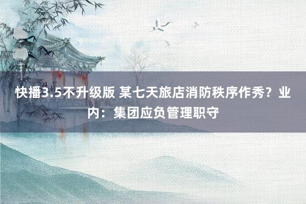 快播3.5不升级版 某七天旅店消防秩序作秀？业内：集团应负管理职守