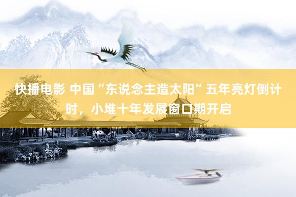 快播电影 中国“东说念主造太阳”五年亮灯倒计时，小堆十年发展窗口期开启