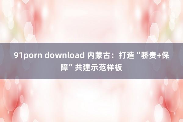 91porn download 内蒙古：打造“骄贵+保障”共建示范样板
