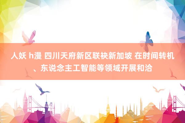 人妖 h漫 四川天府新区联袂新加坡 在时间转机、东说念主工智能等领域开展和洽