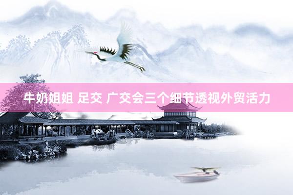 牛奶姐姐 足交 广交会三个细节透视外贸活力