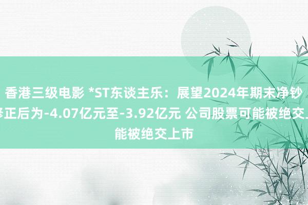 香港三级电影 *ST东谈主乐：展望2024年期末净钞票修正后为-4.07亿元至-3.92亿元 公司股票可能被绝交上市