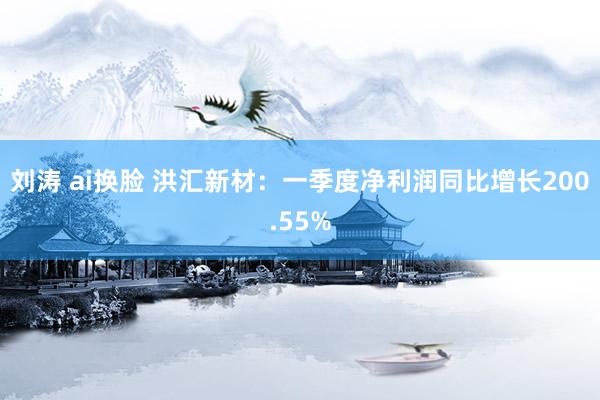 刘涛 ai换脸 洪汇新材：一季度净利润同比增长200.55%