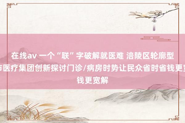 在线av 一个“联”字破解就医难 涪陵区轮廓型城市医疗集团创新探讨门诊/病房时势让民众省时省钱更宽解