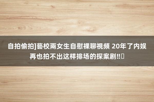 自拍偷拍]藝校兩女生自慰裸聊視頻 20年了内娱再也拍不出这样排场的探案剧‼️