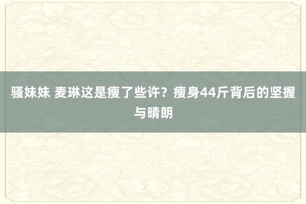 骚妹妹 麦琳这是瘦了些许？瘦身44斤背后的坚握与晴朗