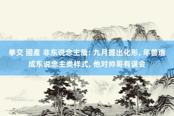 拳交 國產 非东说念主哉: 九月提出化形， 年兽造成东说念主类样式， 他对帅哥有误会