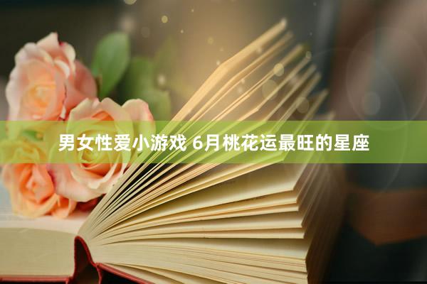男女性爱小游戏 6月桃花运最旺的星座